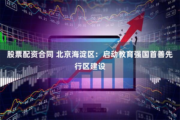 股票配资合同 北京海淀区：启动教育强国首善先行区建设
