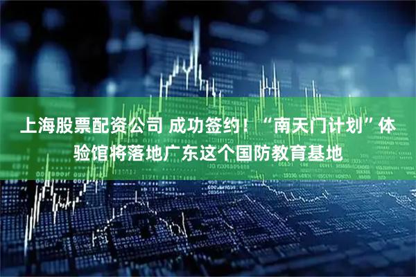 上海股票配资公司 成功签约！“南天门计划”体验馆将落地广东这个国防教育基地