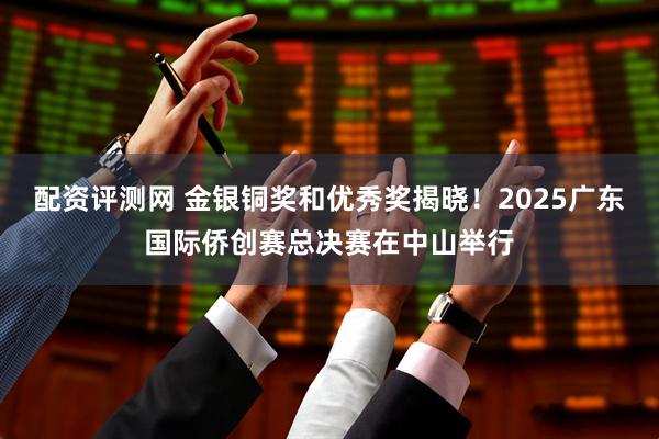 配资评测网 金银铜奖和优秀奖揭晓！2025广东国际侨创赛总决赛在中山举行