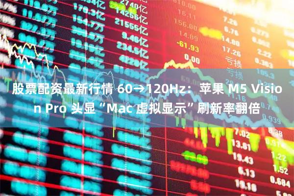 股票配资最新行情 60→120Hz：苹果 M5 Vision Pro 头显“Mac 虚拟显示”刷新率翻倍