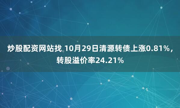 炒股配资网站找 10月29日清源转债上涨0.81%，转股溢价率24.21%