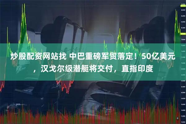 炒股配资网站找 中巴重磅军贸落定！50亿美元，汉戈尔级潜艇将交付，直指印度