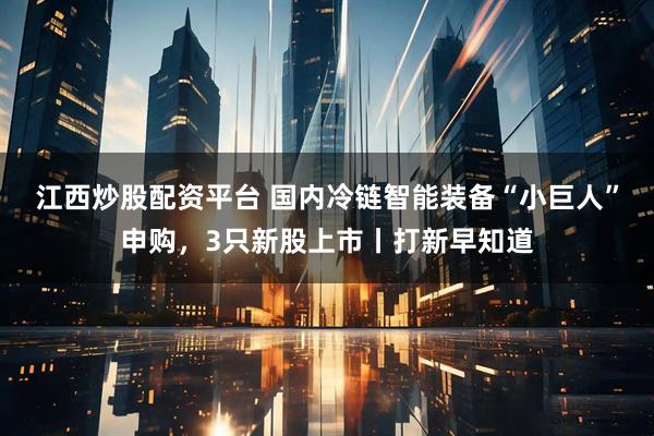 江西炒股配资平台 国内冷链智能装备“小巨人”申购，3只新股上市丨打新早知道