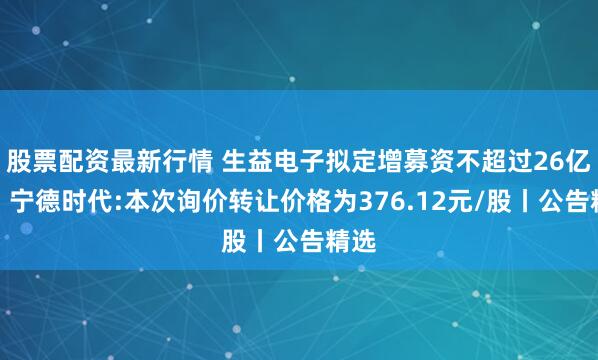 股票配资最新行情 生益电子拟定增募资不超过26亿元；宁德时代:本次询价转让价格为376.12元/股丨公告精选