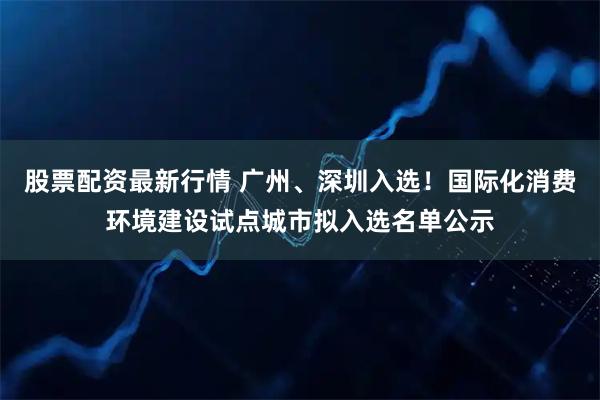 股票配资最新行情 广州、深圳入选！国际化消费环境建设试点城市拟入选名单公示