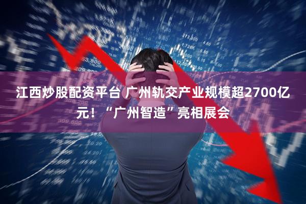 江西炒股配资平台 广州轨交产业规模超2700亿元！“广州智造”亮相展会